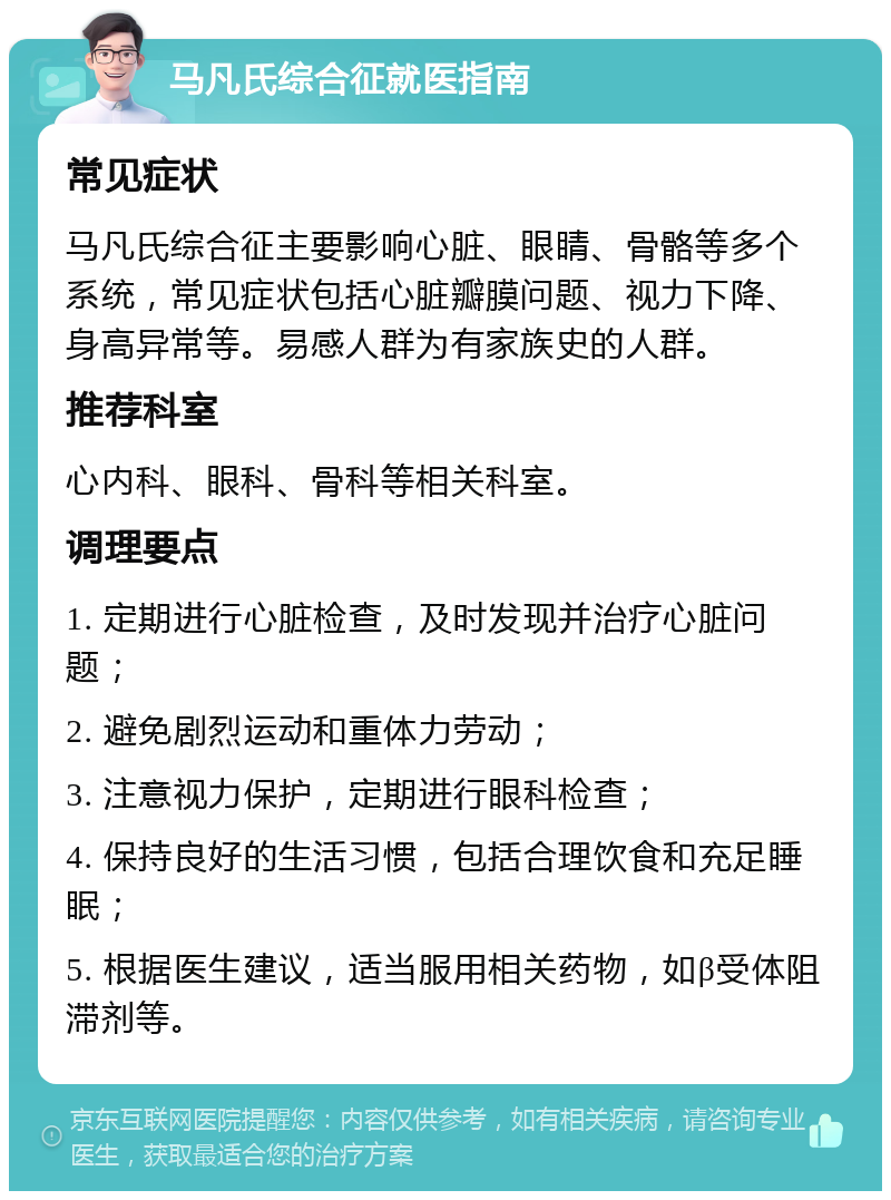 马凡氏综合征就医指南 常见症状 马凡氏综合征主要影响心脏、眼睛、骨骼等多个系统，常见症状包括心脏瓣膜问题、视力下降、身高异常等。易感人群为有家族史的人群。 推荐科室 心内科、眼科、骨科等相关科室。 调理要点 1. 定期进行心脏检查，及时发现并治疗心脏问题； 2. 避免剧烈运动和重体力劳动； 3. 注意视力保护，定期进行眼科检查； 4. 保持良好的生活习惯，包括合理饮食和充足睡眠； 5. 根据医生建议，适当服用相关药物，如β受体阻滞剂等。