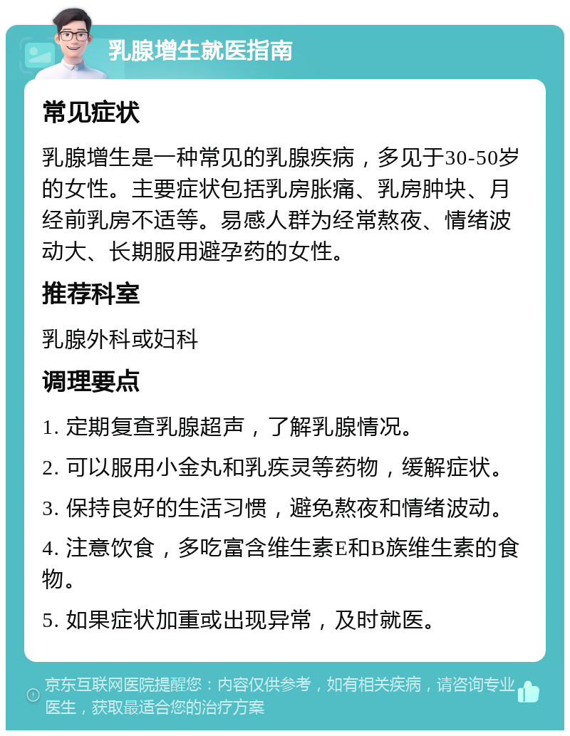 乳腺增生就医指南 常见症状 乳腺增生是一种常见的乳腺疾病，多见于30-50岁的女性。主要症状包括乳房胀痛、乳房肿块、月经前乳房不适等。易感人群为经常熬夜、情绪波动大、长期服用避孕药的女性。 推荐科室 乳腺外科或妇科 调理要点 1. 定期复查乳腺超声，了解乳腺情况。 2. 可以服用小金丸和乳疾灵等药物，缓解症状。 3. 保持良好的生活习惯，避免熬夜和情绪波动。 4. 注意饮食，多吃富含维生素E和B族维生素的食物。 5. 如果症状加重或出现异常，及时就医。