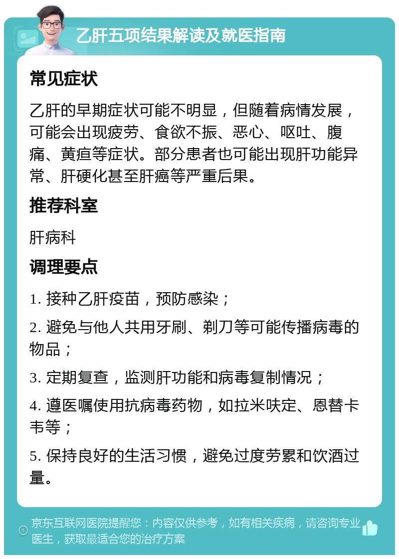 乙肝五项结果解读及就医指南 常见症状 乙肝的早期症状可能不明显，但随着病情发展，可能会出现疲劳、食欲不振、恶心、呕吐、腹痛、黄疸等症状。部分患者也可能出现肝功能异常、肝硬化甚至肝癌等严重后果。 推荐科室 肝病科 调理要点 1. 接种乙肝疫苗，预防感染； 2. 避免与他人共用牙刷、剃刀等可能传播病毒的物品； 3. 定期复查，监测肝功能和病毒复制情况； 4. 遵医嘱使用抗病毒药物，如拉米呋定、恩替卡韦等； 5. 保持良好的生活习惯，避免过度劳累和饮酒过量。