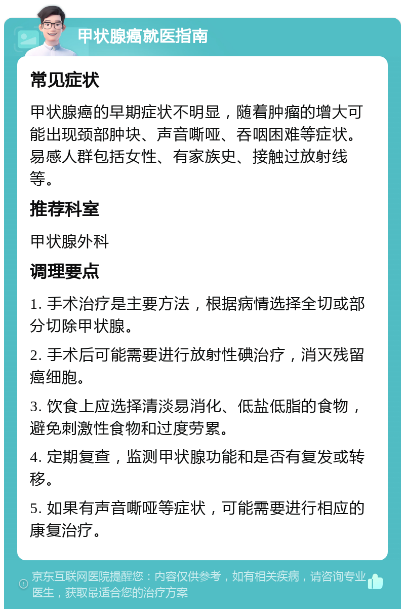 甲状腺癌就医指南 常见症状 甲状腺癌的早期症状不明显，随着肿瘤的增大可能出现颈部肿块、声音嘶哑、吞咽困难等症状。易感人群包括女性、有家族史、接触过放射线等。 推荐科室 甲状腺外科 调理要点 1. 手术治疗是主要方法，根据病情选择全切或部分切除甲状腺。 2. 手术后可能需要进行放射性碘治疗，消灭残留癌细胞。 3. 饮食上应选择清淡易消化、低盐低脂的食物，避免刺激性食物和过度劳累。 4. 定期复查，监测甲状腺功能和是否有复发或转移。 5. 如果有声音嘶哑等症状，可能需要进行相应的康复治疗。