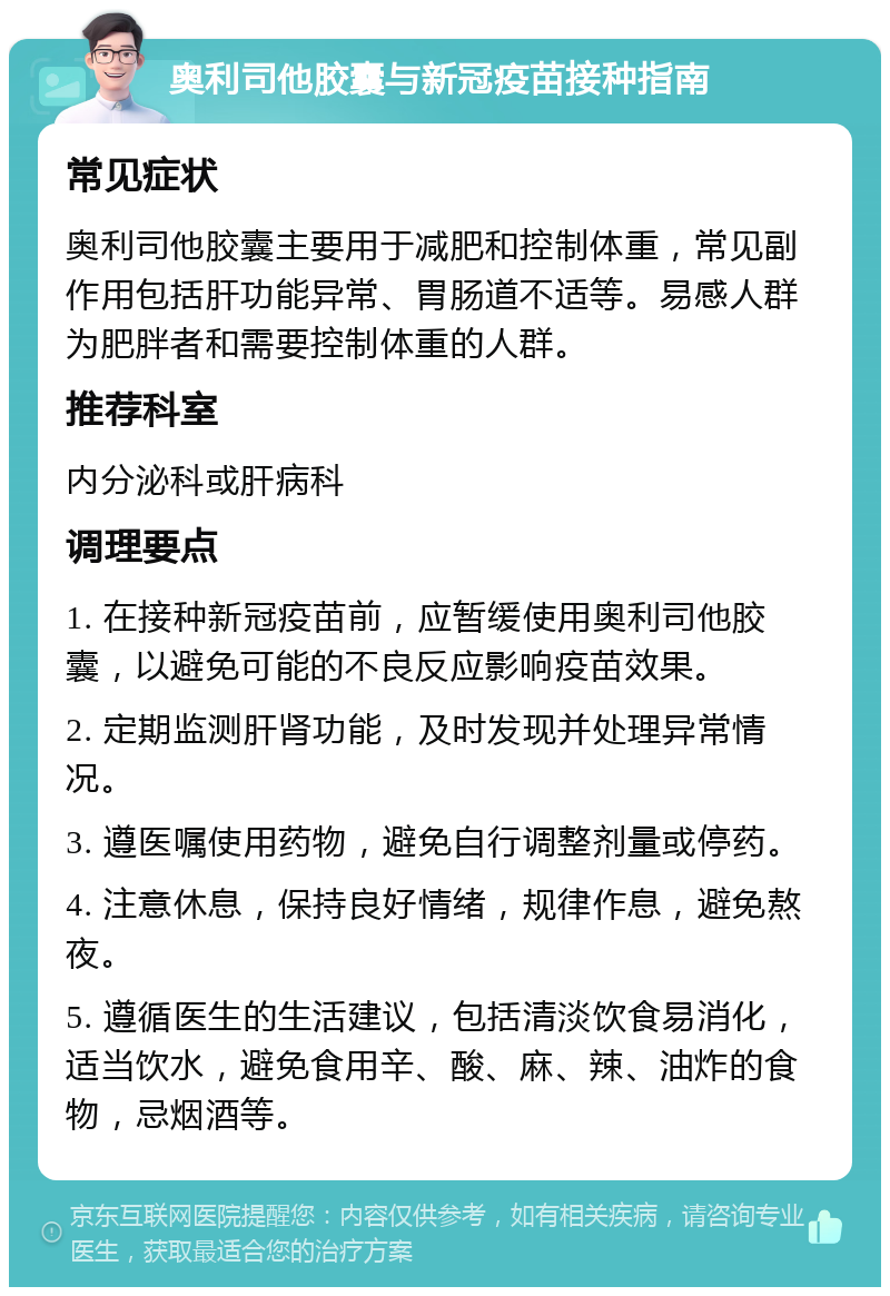 奥利司他胶囊与新冠疫苗接种指南 常见症状 奥利司他胶囊主要用于减肥和控制体重，常见副作用包括肝功能异常、胃肠道不适等。易感人群为肥胖者和需要控制体重的人群。 推荐科室 内分泌科或肝病科 调理要点 1. 在接种新冠疫苗前，应暂缓使用奥利司他胶囊，以避免可能的不良反应影响疫苗效果。 2. 定期监测肝肾功能，及时发现并处理异常情况。 3. 遵医嘱使用药物，避免自行调整剂量或停药。 4. 注意休息，保持良好情绪，规律作息，避免熬夜。 5. 遵循医生的生活建议，包括清淡饮食易消化，适当饮水，避免食用辛、酸、麻、辣、油炸的食物，忌烟酒等。