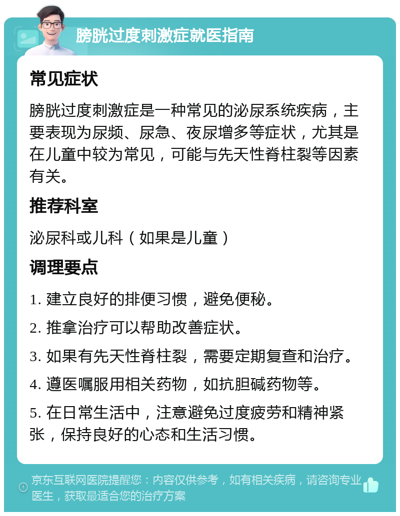 膀胱过度刺激症就医指南 常见症状 膀胱过度刺激症是一种常见的泌尿系统疾病，主要表现为尿频、尿急、夜尿增多等症状，尤其是在儿童中较为常见，可能与先天性脊柱裂等因素有关。 推荐科室 泌尿科或儿科（如果是儿童） 调理要点 1. 建立良好的排便习惯，避免便秘。 2. 推拿治疗可以帮助改善症状。 3. 如果有先天性脊柱裂，需要定期复查和治疗。 4. 遵医嘱服用相关药物，如抗胆碱药物等。 5. 在日常生活中，注意避免过度疲劳和精神紧张，保持良好的心态和生活习惯。