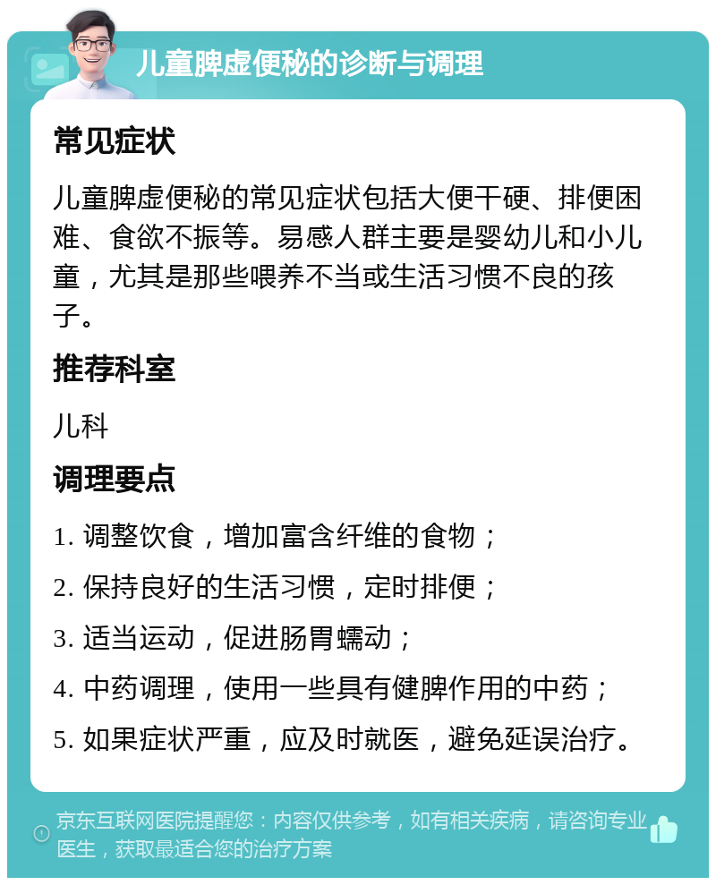 儿童脾虚便秘的诊断与调理 常见症状 儿童脾虚便秘的常见症状包括大便干硬、排便困难、食欲不振等。易感人群主要是婴幼儿和小儿童，尤其是那些喂养不当或生活习惯不良的孩子。 推荐科室 儿科 调理要点 1. 调整饮食，增加富含纤维的食物； 2. 保持良好的生活习惯，定时排便； 3. 适当运动，促进肠胃蠕动； 4. 中药调理，使用一些具有健脾作用的中药； 5. 如果症状严重，应及时就医，避免延误治疗。