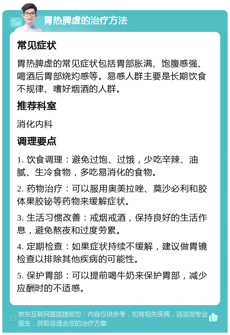 胃热脾虚的治疗方法 常见症状 胃热脾虚的常见症状包括胃部胀满、饱腹感强、喝酒后胃部烧灼感等。易感人群主要是长期饮食不规律、嗜好烟酒的人群。 推荐科室 消化内科 调理要点 1. 饮食调理：避免过饱、过饿，少吃辛辣、油腻、生冷食物，多吃易消化的食物。 2. 药物治疗：可以服用奥美拉唑、莫沙必利和胶体果胶铋等药物来缓解症状。 3. 生活习惯改善：戒烟戒酒，保持良好的生活作息，避免熬夜和过度劳累。 4. 定期检查：如果症状持续不缓解，建议做胃镜检查以排除其他疾病的可能性。 5. 保护胃部：可以提前喝牛奶来保护胃部，减少应酬时的不适感。