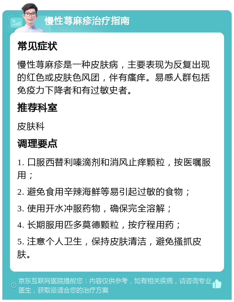 慢性荨麻疹治疗指南 常见症状 慢性荨麻疹是一种皮肤病，主要表现为反复出现的红色或皮肤色风团，伴有瘙痒。易感人群包括免疫力下降者和有过敏史者。 推荐科室 皮肤科 调理要点 1. 口服西替利嗪滴剂和消风止痒颗粒，按医嘱服用； 2. 避免食用辛辣海鲜等易引起过敏的食物； 3. 使用开水冲服药物，确保完全溶解； 4. 长期服用匹多莫德颗粒，按疗程用药； 5. 注意个人卫生，保持皮肤清洁，避免搔抓皮肤。