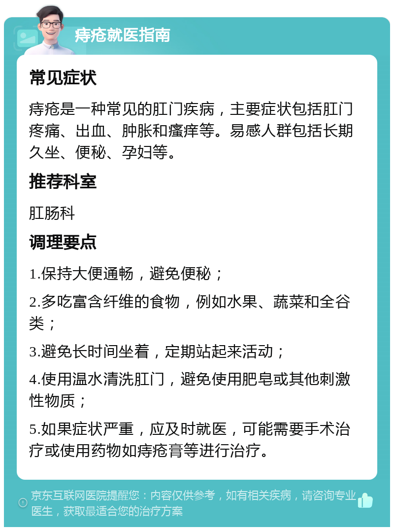 痔疮就医指南 常见症状 痔疮是一种常见的肛门疾病，主要症状包括肛门疼痛、出血、肿胀和瘙痒等。易感人群包括长期久坐、便秘、孕妇等。 推荐科室 肛肠科 调理要点 1.保持大便通畅，避免便秘； 2.多吃富含纤维的食物，例如水果、蔬菜和全谷类； 3.避免长时间坐着，定期站起来活动； 4.使用温水清洗肛门，避免使用肥皂或其他刺激性物质； 5.如果症状严重，应及时就医，可能需要手术治疗或使用药物如痔疮膏等进行治疗。