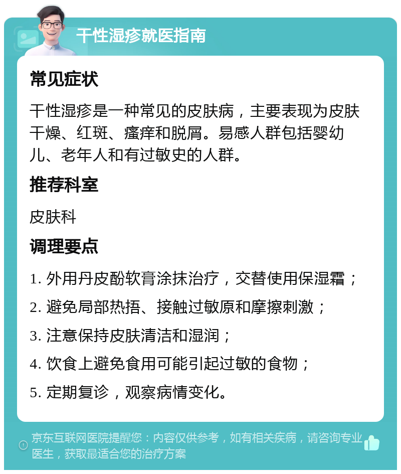 干性湿疹就医指南 常见症状 干性湿疹是一种常见的皮肤病，主要表现为皮肤干燥、红斑、瘙痒和脱屑。易感人群包括婴幼儿、老年人和有过敏史的人群。 推荐科室 皮肤科 调理要点 1. 外用丹皮酚软膏涂抹治疗，交替使用保湿霜； 2. 避免局部热捂、接触过敏原和摩擦刺激； 3. 注意保持皮肤清洁和湿润； 4. 饮食上避免食用可能引起过敏的食物； 5. 定期复诊，观察病情变化。