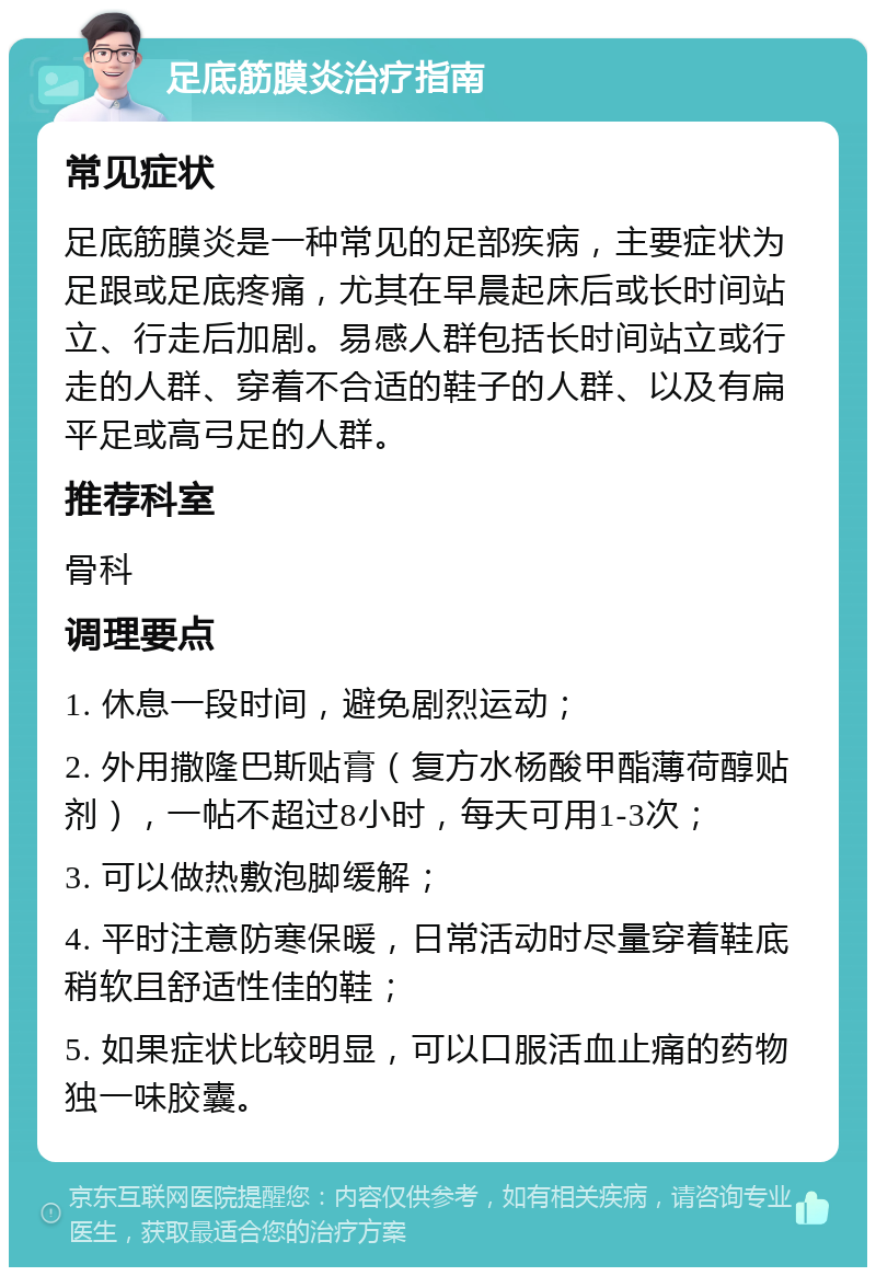 足底筋膜炎治疗指南 常见症状 足底筋膜炎是一种常见的足部疾病，主要症状为足跟或足底疼痛，尤其在早晨起床后或长时间站立、行走后加剧。易感人群包括长时间站立或行走的人群、穿着不合适的鞋子的人群、以及有扁平足或高弓足的人群。 推荐科室 骨科 调理要点 1. 休息一段时间，避免剧烈运动； 2. 外用撒隆巴斯贴膏（复方水杨酸甲酯薄荷醇贴剂），一帖不超过8小时，每天可用1-3次； 3. 可以做热敷泡脚缓解； 4. 平时注意防寒保暖，日常活动时尽量穿着鞋底稍软且舒适性佳的鞋； 5. 如果症状比较明显，可以口服活血止痛的药物独一味胶囊。