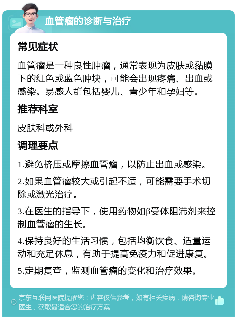 血管瘤的诊断与治疗 常见症状 血管瘤是一种良性肿瘤，通常表现为皮肤或黏膜下的红色或蓝色肿块，可能会出现疼痛、出血或感染。易感人群包括婴儿、青少年和孕妇等。 推荐科室 皮肤科或外科 调理要点 1.避免挤压或摩擦血管瘤，以防止出血或感染。 2.如果血管瘤较大或引起不适，可能需要手术切除或激光治疗。 3.在医生的指导下，使用药物如β受体阻滞剂来控制血管瘤的生长。 4.保持良好的生活习惯，包括均衡饮食、适量运动和充足休息，有助于提高免疫力和促进康复。 5.定期复查，监测血管瘤的变化和治疗效果。