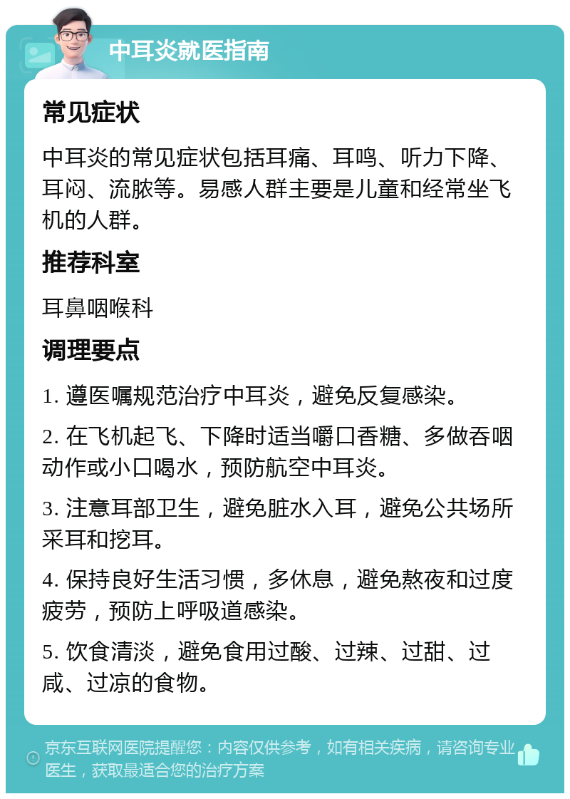 中耳炎就医指南 常见症状 中耳炎的常见症状包括耳痛、耳鸣、听力下降、耳闷、流脓等。易感人群主要是儿童和经常坐飞机的人群。 推荐科室 耳鼻咽喉科 调理要点 1. 遵医嘱规范治疗中耳炎，避免反复感染。 2. 在飞机起飞、下降时适当嚼口香糖、多做吞咽动作或小口喝水，预防航空中耳炎。 3. 注意耳部卫生，避免脏水入耳，避免公共场所采耳和挖耳。 4. 保持良好生活习惯，多休息，避免熬夜和过度疲劳，预防上呼吸道感染。 5. 饮食清淡，避免食用过酸、过辣、过甜、过咸、过凉的食物。