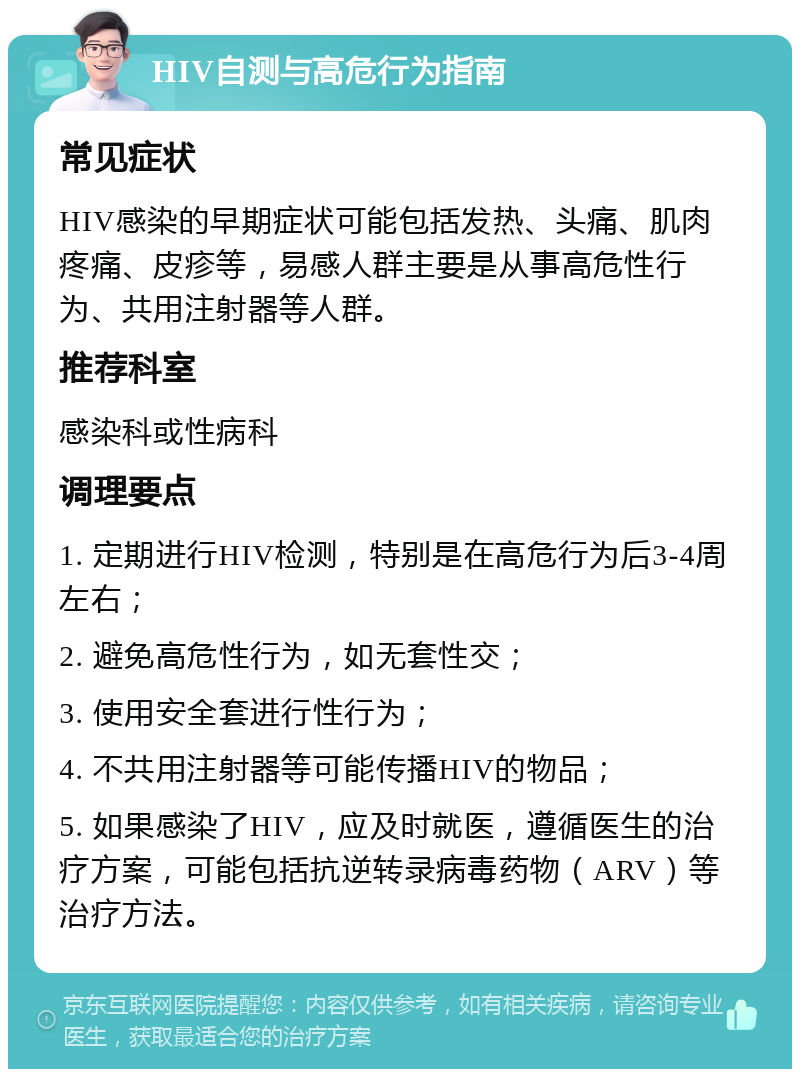 HIV自测与高危行为指南 常见症状 HIV感染的早期症状可能包括发热、头痛、肌肉疼痛、皮疹等，易感人群主要是从事高危性行为、共用注射器等人群。 推荐科室 感染科或性病科 调理要点 1. 定期进行HIV检测，特别是在高危行为后3-4周左右； 2. 避免高危性行为，如无套性交； 3. 使用安全套进行性行为； 4. 不共用注射器等可能传播HIV的物品； 5. 如果感染了HIV，应及时就医，遵循医生的治疗方案，可能包括抗逆转录病毒药物（ARV）等治疗方法。