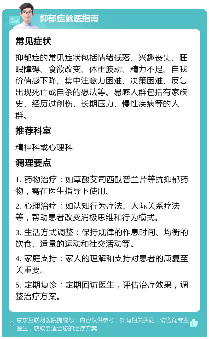 抑郁症就医指南 常见症状 抑郁症的常见症状包括情绪低落、兴趣丧失、睡眠障碍、食欲改变、体重波动、精力不足、自我价值感下降、集中注意力困难、决策困难、反复出现死亡或自杀的想法等。易感人群包括有家族史、经历过创伤、长期压力、慢性疾病等的人群。 推荐科室 精神科或心理科 调理要点 1. 药物治疗：如草酸艾司西酞普兰片等抗抑郁药物，需在医生指导下使用。 2. 心理治疗：如认知行为疗法、人际关系疗法等，帮助患者改变消极思维和行为模式。 3. 生活方式调整：保持规律的作息时间、均衡的饮食、适量的运动和社交活动等。 4. 家庭支持：家人的理解和支持对患者的康复至关重要。 5. 定期复诊：定期回访医生，评估治疗效果，调整治疗方案。