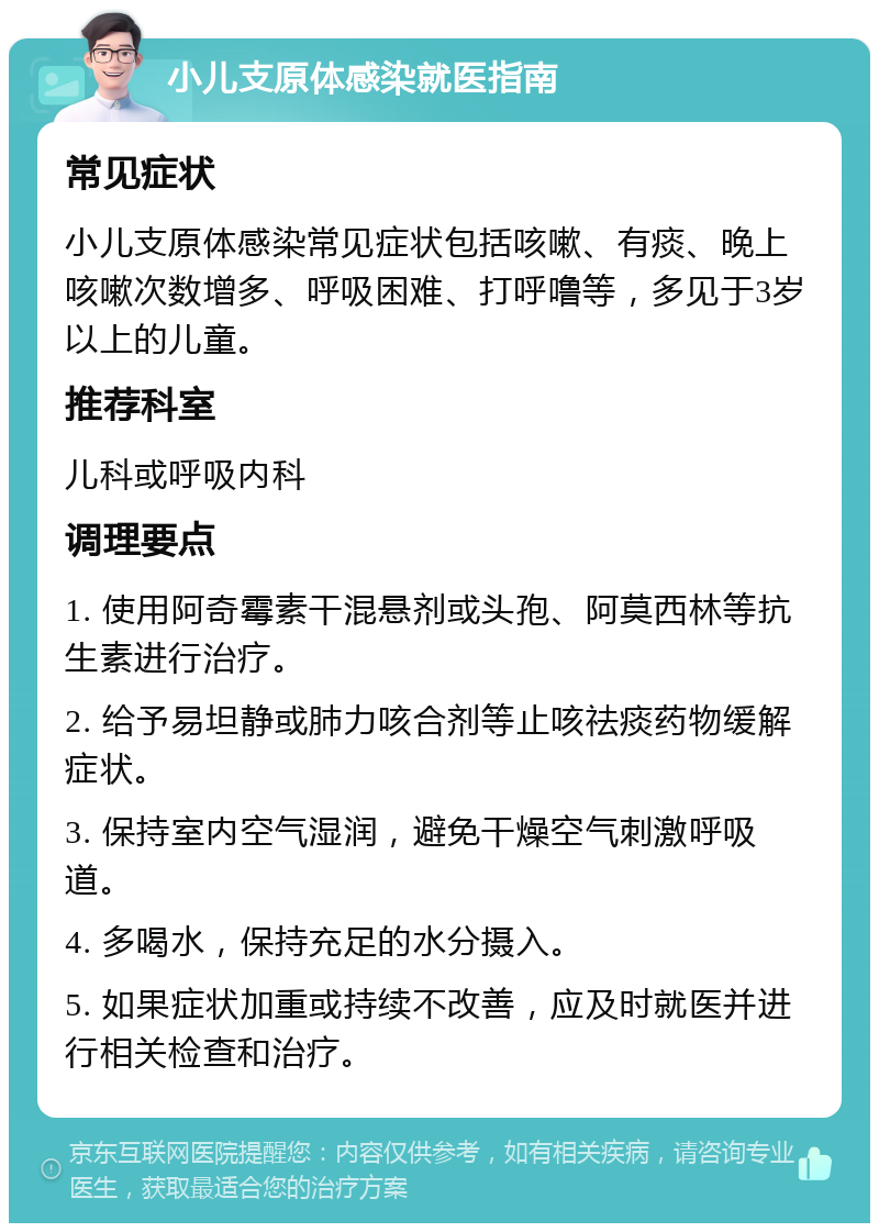 小儿支原体感染就医指南 常见症状 小儿支原体感染常见症状包括咳嗽、有痰、晚上咳嗽次数增多、呼吸困难、打呼噜等，多见于3岁以上的儿童。 推荐科室 儿科或呼吸内科 调理要点 1. 使用阿奇霉素干混悬剂或头孢、阿莫西林等抗生素进行治疗。 2. 给予易坦静或肺力咳合剂等止咳祛痰药物缓解症状。 3. 保持室内空气湿润，避免干燥空气刺激呼吸道。 4. 多喝水，保持充足的水分摄入。 5. 如果症状加重或持续不改善，应及时就医并进行相关检查和治疗。