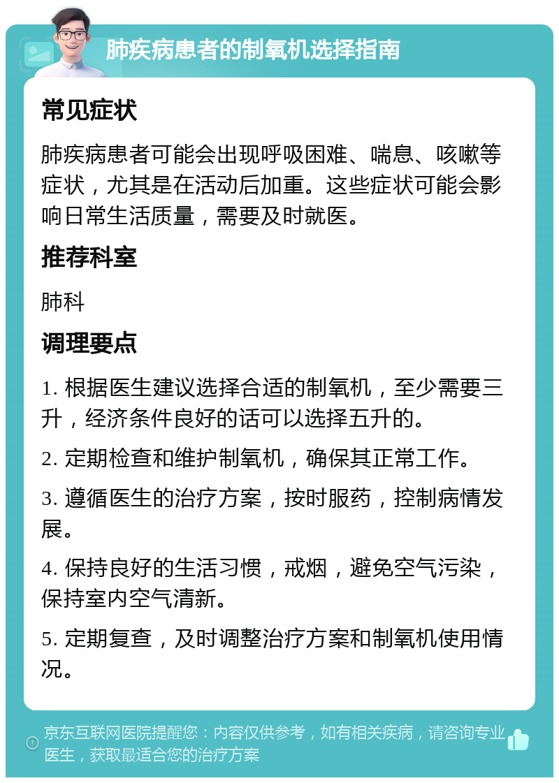 肺疾病患者的制氧机选择指南 常见症状 肺疾病患者可能会出现呼吸困难、喘息、咳嗽等症状，尤其是在活动后加重。这些症状可能会影响日常生活质量，需要及时就医。 推荐科室 肺科 调理要点 1. 根据医生建议选择合适的制氧机，至少需要三升，经济条件良好的话可以选择五升的。 2. 定期检查和维护制氧机，确保其正常工作。 3. 遵循医生的治疗方案，按时服药，控制病情发展。 4. 保持良好的生活习惯，戒烟，避免空气污染，保持室内空气清新。 5. 定期复查，及时调整治疗方案和制氧机使用情况。