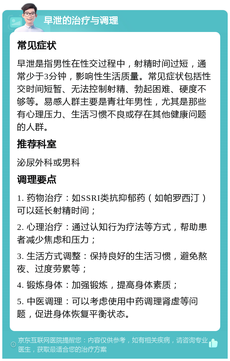 早泄的治疗与调理 常见症状 早泄是指男性在性交过程中，射精时间过短，通常少于3分钟，影响性生活质量。常见症状包括性交时间短暂、无法控制射精、勃起困难、硬度不够等。易感人群主要是青壮年男性，尤其是那些有心理压力、生活习惯不良或存在其他健康问题的人群。 推荐科室 泌尿外科或男科 调理要点 1. 药物治疗：如SSRI类抗抑郁药（如帕罗西汀）可以延长射精时间； 2. 心理治疗：通过认知行为疗法等方式，帮助患者减少焦虑和压力； 3. 生活方式调整：保持良好的生活习惯，避免熬夜、过度劳累等； 4. 锻炼身体：加强锻炼，提高身体素质； 5. 中医调理：可以考虑使用中药调理肾虚等问题，促进身体恢复平衡状态。