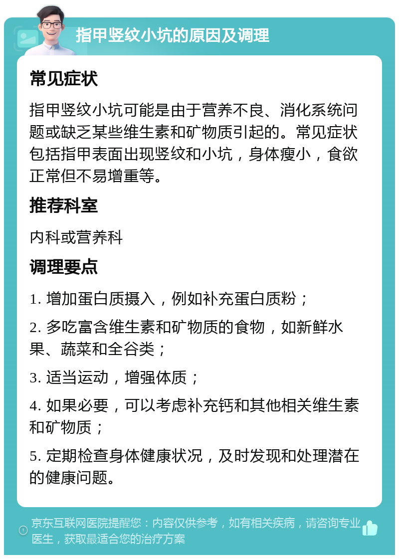 指甲竖纹小坑的原因及调理 常见症状 指甲竖纹小坑可能是由于营养不良、消化系统问题或缺乏某些维生素和矿物质引起的。常见症状包括指甲表面出现竖纹和小坑，身体瘦小，食欲正常但不易增重等。 推荐科室 内科或营养科 调理要点 1. 增加蛋白质摄入，例如补充蛋白质粉； 2. 多吃富含维生素和矿物质的食物，如新鲜水果、蔬菜和全谷类； 3. 适当运动，增强体质； 4. 如果必要，可以考虑补充钙和其他相关维生素和矿物质； 5. 定期检查身体健康状况，及时发现和处理潜在的健康问题。