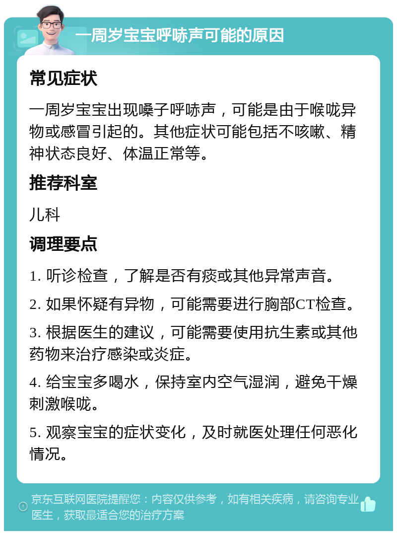 一周岁宝宝呼哧声可能的原因 常见症状 一周岁宝宝出现嗓子呼哧声，可能是由于喉咙异物或感冒引起的。其他症状可能包括不咳嗽、精神状态良好、体温正常等。 推荐科室 儿科 调理要点 1. 听诊检查，了解是否有痰或其他异常声音。 2. 如果怀疑有异物，可能需要进行胸部CT检查。 3. 根据医生的建议，可能需要使用抗生素或其他药物来治疗感染或炎症。 4. 给宝宝多喝水，保持室内空气湿润，避免干燥刺激喉咙。 5. 观察宝宝的症状变化，及时就医处理任何恶化情况。