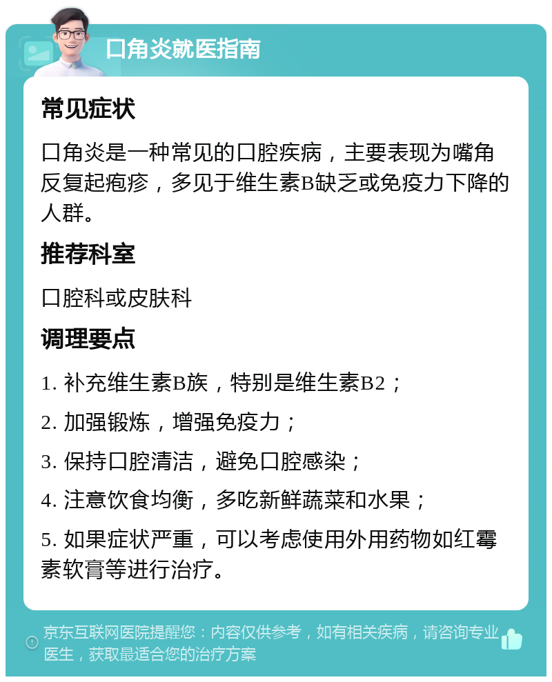 口角炎就医指南 常见症状 口角炎是一种常见的口腔疾病，主要表现为嘴角反复起疱疹，多见于维生素B缺乏或免疫力下降的人群。 推荐科室 口腔科或皮肤科 调理要点 1. 补充维生素B族，特别是维生素B2； 2. 加强锻炼，增强免疫力； 3. 保持口腔清洁，避免口腔感染； 4. 注意饮食均衡，多吃新鲜蔬菜和水果； 5. 如果症状严重，可以考虑使用外用药物如红霉素软膏等进行治疗。