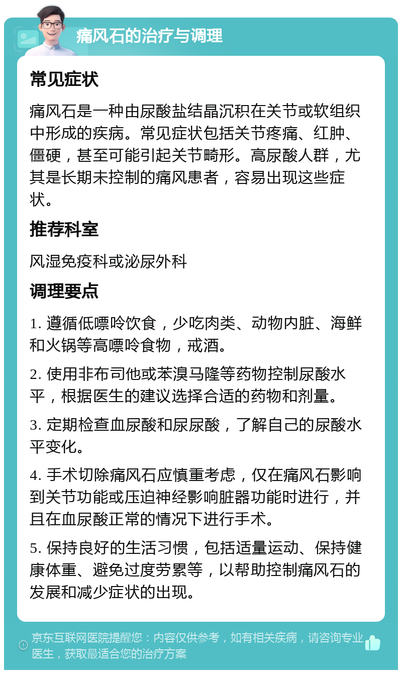 痛风石的治疗与调理 常见症状 痛风石是一种由尿酸盐结晶沉积在关节或软组织中形成的疾病。常见症状包括关节疼痛、红肿、僵硬，甚至可能引起关节畸形。高尿酸人群，尤其是长期未控制的痛风患者，容易出现这些症状。 推荐科室 风湿免疫科或泌尿外科 调理要点 1. 遵循低嘌呤饮食，少吃肉类、动物内脏、海鲜和火锅等高嘌呤食物，戒酒。 2. 使用非布司他或苯溴马隆等药物控制尿酸水平，根据医生的建议选择合适的药物和剂量。 3. 定期检查血尿酸和尿尿酸，了解自己的尿酸水平变化。 4. 手术切除痛风石应慎重考虑，仅在痛风石影响到关节功能或压迫神经影响脏器功能时进行，并且在血尿酸正常的情况下进行手术。 5. 保持良好的生活习惯，包括适量运动、保持健康体重、避免过度劳累等，以帮助控制痛风石的发展和减少症状的出现。