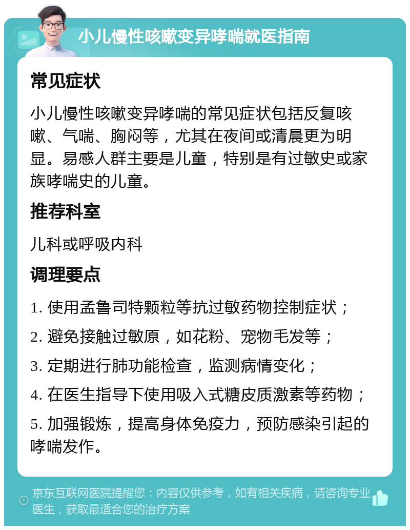 小儿慢性咳嗽变异哮喘就医指南 常见症状 小儿慢性咳嗽变异哮喘的常见症状包括反复咳嗽、气喘、胸闷等，尤其在夜间或清晨更为明显。易感人群主要是儿童，特别是有过敏史或家族哮喘史的儿童。 推荐科室 儿科或呼吸内科 调理要点 1. 使用孟鲁司特颗粒等抗过敏药物控制症状； 2. 避免接触过敏原，如花粉、宠物毛发等； 3. 定期进行肺功能检查，监测病情变化； 4. 在医生指导下使用吸入式糖皮质激素等药物； 5. 加强锻炼，提高身体免疫力，预防感染引起的哮喘发作。