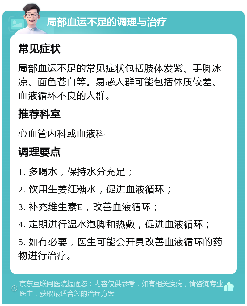 局部血运不足的调理与治疗 常见症状 局部血运不足的常见症状包括肢体发紫、手脚冰凉、面色苍白等。易感人群可能包括体质较差、血液循环不良的人群。 推荐科室 心血管内科或血液科 调理要点 1. 多喝水，保持水分充足； 2. 饮用生姜红糖水，促进血液循环； 3. 补充维生素E，改善血液循环； 4. 定期进行温水泡脚和热敷，促进血液循环； 5. 如有必要，医生可能会开具改善血液循环的药物进行治疗。