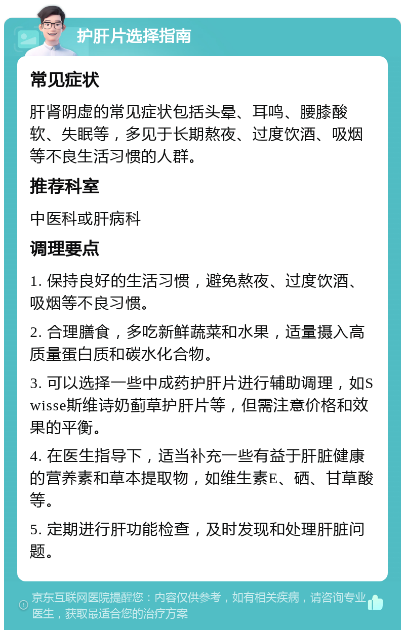 护肝片选择指南 常见症状 肝肾阴虚的常见症状包括头晕、耳鸣、腰膝酸软、失眠等，多见于长期熬夜、过度饮酒、吸烟等不良生活习惯的人群。 推荐科室 中医科或肝病科 调理要点 1. 保持良好的生活习惯，避免熬夜、过度饮酒、吸烟等不良习惯。 2. 合理膳食，多吃新鲜蔬菜和水果，适量摄入高质量蛋白质和碳水化合物。 3. 可以选择一些中成药护肝片进行辅助调理，如Swisse斯维诗奶蓟草护肝片等，但需注意价格和效果的平衡。 4. 在医生指导下，适当补充一些有益于肝脏健康的营养素和草本提取物，如维生素E、硒、甘草酸等。 5. 定期进行肝功能检查，及时发现和处理肝脏问题。