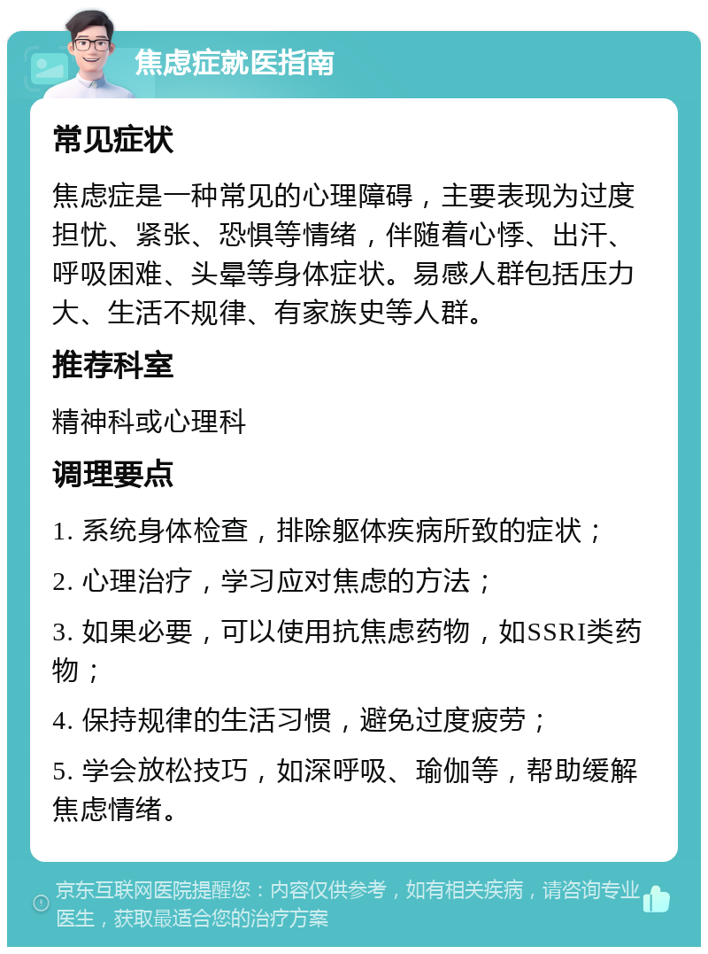 焦虑症就医指南 常见症状 焦虑症是一种常见的心理障碍，主要表现为过度担忧、紧张、恐惧等情绪，伴随着心悸、出汗、呼吸困难、头晕等身体症状。易感人群包括压力大、生活不规律、有家族史等人群。 推荐科室 精神科或心理科 调理要点 1. 系统身体检查，排除躯体疾病所致的症状； 2. 心理治疗，学习应对焦虑的方法； 3. 如果必要，可以使用抗焦虑药物，如SSRI类药物； 4. 保持规律的生活习惯，避免过度疲劳； 5. 学会放松技巧，如深呼吸、瑜伽等，帮助缓解焦虑情绪。