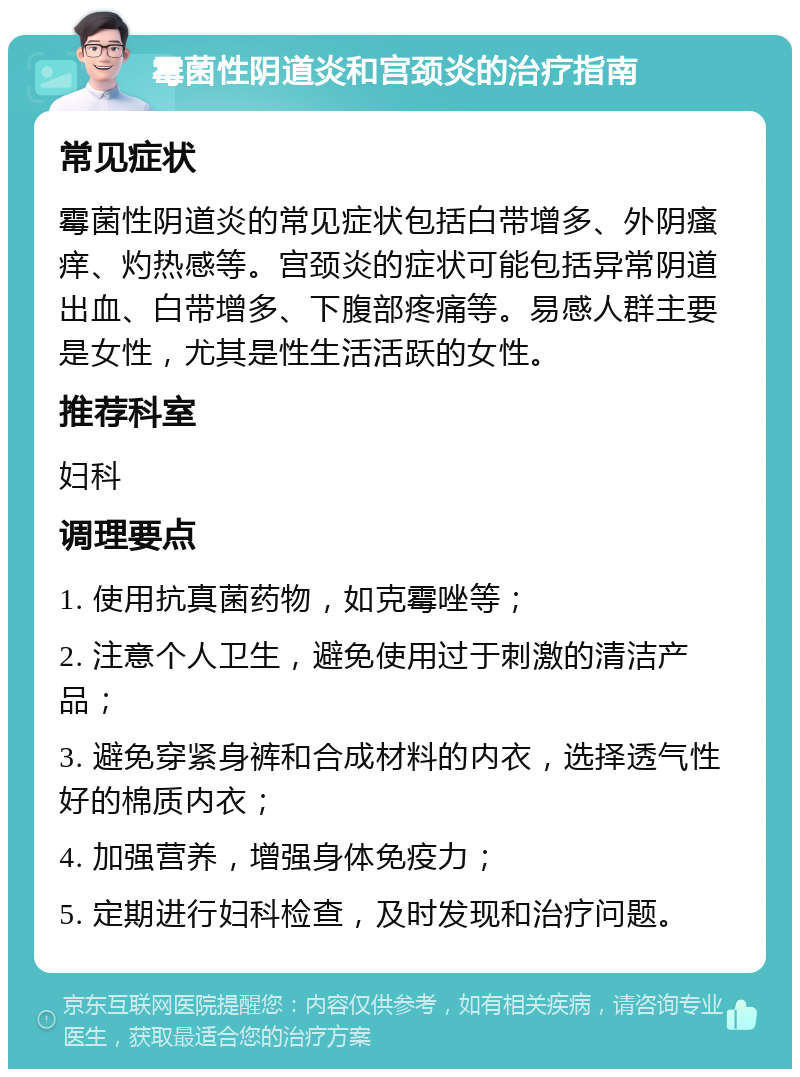 霉菌性阴道炎和宫颈炎的治疗指南 常见症状 霉菌性阴道炎的常见症状包括白带增多、外阴瘙痒、灼热感等。宫颈炎的症状可能包括异常阴道出血、白带增多、下腹部疼痛等。易感人群主要是女性，尤其是性生活活跃的女性。 推荐科室 妇科 调理要点 1. 使用抗真菌药物，如克霉唑等； 2. 注意个人卫生，避免使用过于刺激的清洁产品； 3. 避免穿紧身裤和合成材料的内衣，选择透气性好的棉质内衣； 4. 加强营养，增强身体免疫力； 5. 定期进行妇科检查，及时发现和治疗问题。