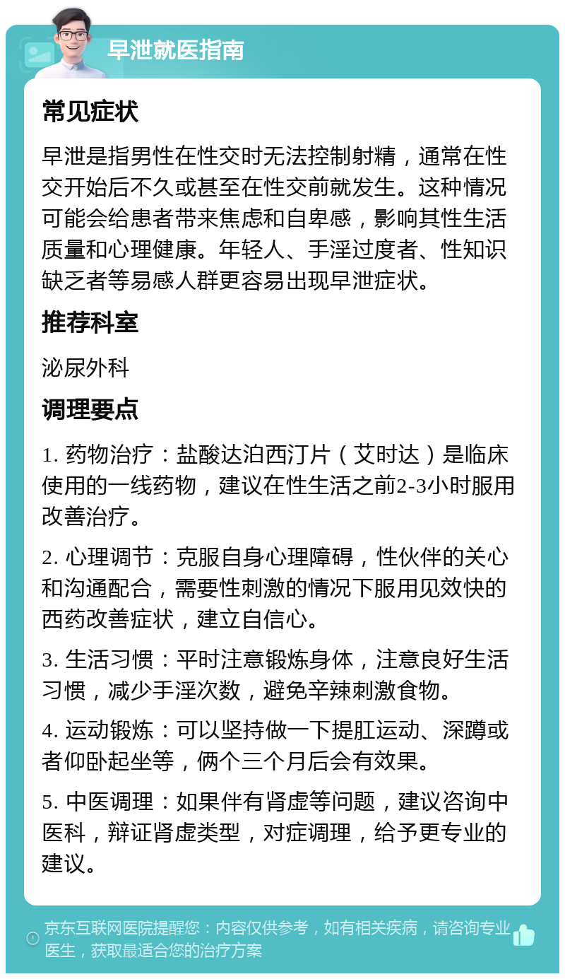 早泄就医指南 常见症状 早泄是指男性在性交时无法控制射精，通常在性交开始后不久或甚至在性交前就发生。这种情况可能会给患者带来焦虑和自卑感，影响其性生活质量和心理健康。年轻人、手淫过度者、性知识缺乏者等易感人群更容易出现早泄症状。 推荐科室 泌尿外科 调理要点 1. 药物治疗：盐酸达泊西汀片（艾时达）是临床使用的一线药物，建议在性生活之前2-3小时服用改善治疗。 2. 心理调节：克服自身心理障碍，性伙伴的关心和沟通配合，需要性刺激的情况下服用见效快的西药改善症状，建立自信心。 3. 生活习惯：平时注意锻炼身体，注意良好生活习惯，减少手淫次数，避免辛辣刺激食物。 4. 运动锻炼：可以坚持做一下提肛运动、深蹲或者仰卧起坐等，俩个三个月后会有效果。 5. 中医调理：如果伴有肾虚等问题，建议咨询中医科，辩证肾虚类型，对症调理，给予更专业的建议。