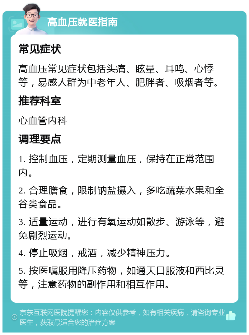 高血压就医指南 常见症状 高血压常见症状包括头痛、眩晕、耳鸣、心悸等，易感人群为中老年人、肥胖者、吸烟者等。 推荐科室 心血管内科 调理要点 1. 控制血压，定期测量血压，保持在正常范围内。 2. 合理膳食，限制钠盐摄入，多吃蔬菜水果和全谷类食品。 3. 适量运动，进行有氧运动如散步、游泳等，避免剧烈运动。 4. 停止吸烟，戒酒，减少精神压力。 5. 按医嘱服用降压药物，如通天口服液和西比灵等，注意药物的副作用和相互作用。