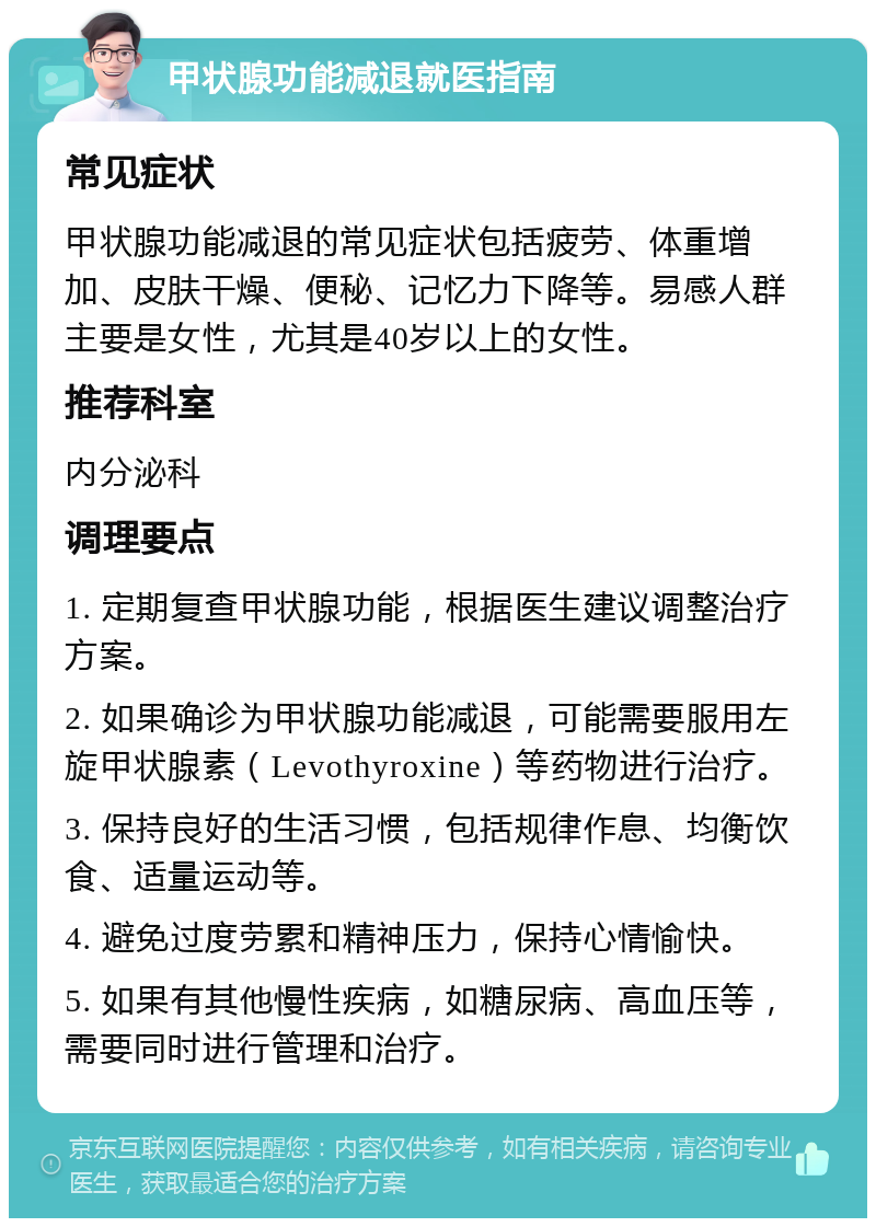 甲状腺功能减退就医指南 常见症状 甲状腺功能减退的常见症状包括疲劳、体重增加、皮肤干燥、便秘、记忆力下降等。易感人群主要是女性，尤其是40岁以上的女性。 推荐科室 内分泌科 调理要点 1. 定期复查甲状腺功能，根据医生建议调整治疗方案。 2. 如果确诊为甲状腺功能减退，可能需要服用左旋甲状腺素（Levothyroxine）等药物进行治疗。 3. 保持良好的生活习惯，包括规律作息、均衡饮食、适量运动等。 4. 避免过度劳累和精神压力，保持心情愉快。 5. 如果有其他慢性疾病，如糖尿病、高血压等，需要同时进行管理和治疗。