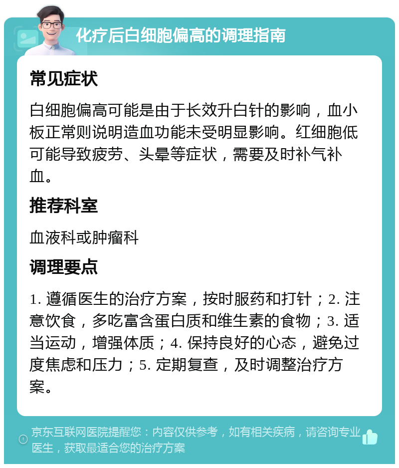 化疗后白细胞偏高的调理指南 常见症状 白细胞偏高可能是由于长效升白针的影响，血小板正常则说明造血功能未受明显影响。红细胞低可能导致疲劳、头晕等症状，需要及时补气补血。 推荐科室 血液科或肿瘤科 调理要点 1. 遵循医生的治疗方案，按时服药和打针；2. 注意饮食，多吃富含蛋白质和维生素的食物；3. 适当运动，增强体质；4. 保持良好的心态，避免过度焦虑和压力；5. 定期复查，及时调整治疗方案。