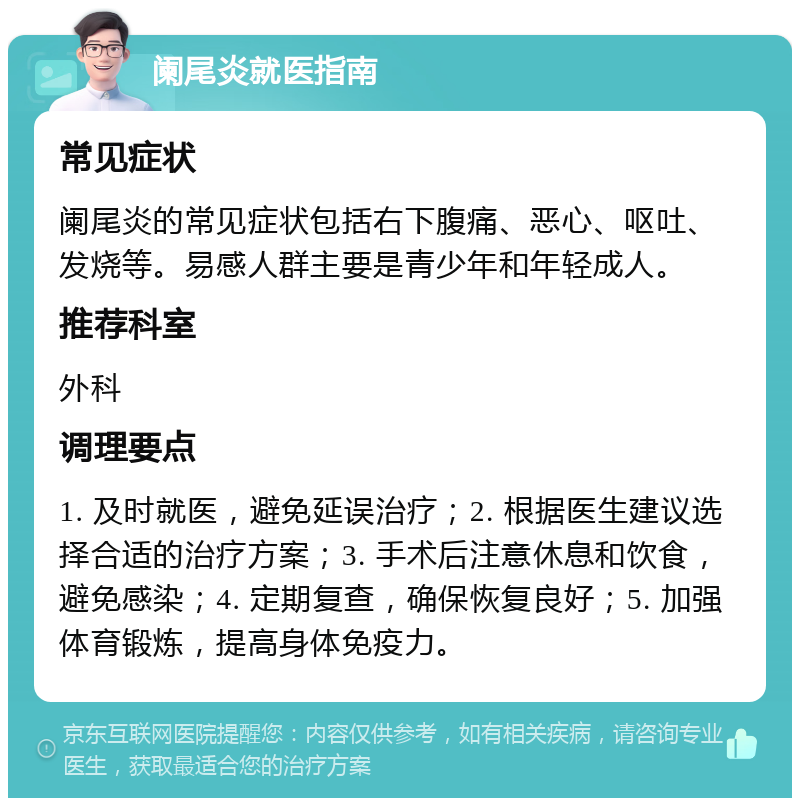 阑尾炎就医指南 常见症状 阑尾炎的常见症状包括右下腹痛、恶心、呕吐、发烧等。易感人群主要是青少年和年轻成人。 推荐科室 外科 调理要点 1. 及时就医，避免延误治疗；2. 根据医生建议选择合适的治疗方案；3. 手术后注意休息和饮食，避免感染；4. 定期复查，确保恢复良好；5. 加强体育锻炼，提高身体免疫力。