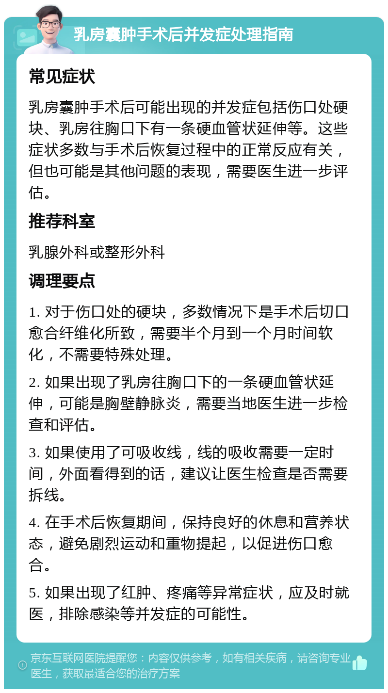 乳房囊肿手术后并发症处理指南 常见症状 乳房囊肿手术后可能出现的并发症包括伤口处硬块、乳房往胸口下有一条硬血管状延伸等。这些症状多数与手术后恢复过程中的正常反应有关，但也可能是其他问题的表现，需要医生进一步评估。 推荐科室 乳腺外科或整形外科 调理要点 1. 对于伤口处的硬块，多数情况下是手术后切口愈合纤维化所致，需要半个月到一个月时间软化，不需要特殊处理。 2. 如果出现了乳房往胸口下的一条硬血管状延伸，可能是胸壁静脉炎，需要当地医生进一步检查和评估。 3. 如果使用了可吸收线，线的吸收需要一定时间，外面看得到的话，建议让医生检查是否需要拆线。 4. 在手术后恢复期间，保持良好的休息和营养状态，避免剧烈运动和重物提起，以促进伤口愈合。 5. 如果出现了红肿、疼痛等异常症状，应及时就医，排除感染等并发症的可能性。