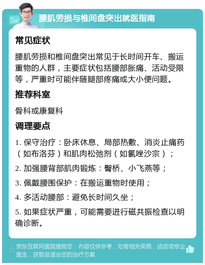 腰肌劳损与椎间盘突出就医指南 常见症状 腰肌劳损和椎间盘突出常见于长时间开车、搬运重物的人群，主要症状包括腰部胀痛、活动受限等，严重时可能伴随腿部疼痛或大小便问题。 推荐科室 骨科或康复科 调理要点 1. 保守治疗：卧床休息、局部热敷、消炎止痛药（如布洛芬）和肌肉松弛剂（如氯唑沙宗）； 2. 加强腰背部肌肉锻炼：臀桥、小飞燕等； 3. 佩戴腰围保护：在搬运重物时使用； 4. 多活动腰部：避免长时间久坐； 5. 如果症状严重，可能需要进行磁共振检查以明确诊断。