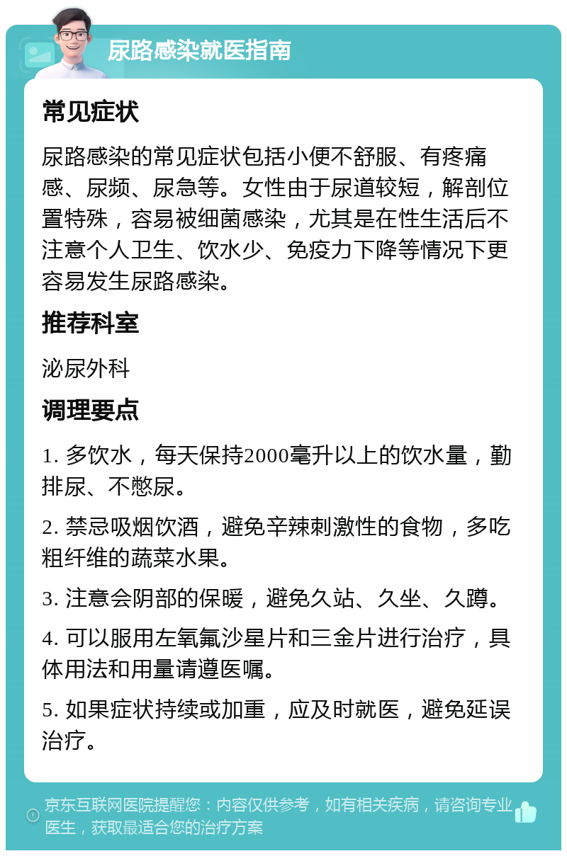 尿路感染就医指南 常见症状 尿路感染的常见症状包括小便不舒服、有疼痛感、尿频、尿急等。女性由于尿道较短，解剖位置特殊，容易被细菌感染，尤其是在性生活后不注意个人卫生、饮水少、免疫力下降等情况下更容易发生尿路感染。 推荐科室 泌尿外科 调理要点 1. 多饮水，每天保持2000毫升以上的饮水量，勤排尿、不憋尿。 2. 禁忌吸烟饮酒，避免辛辣刺激性的食物，多吃粗纤维的蔬菜水果。 3. 注意会阴部的保暖，避免久站、久坐、久蹲。 4. 可以服用左氧氟沙星片和三金片进行治疗，具体用法和用量请遵医嘱。 5. 如果症状持续或加重，应及时就医，避免延误治疗。