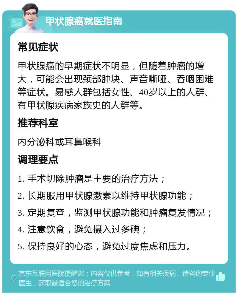 甲状腺癌就医指南 常见症状 甲状腺癌的早期症状不明显，但随着肿瘤的增大，可能会出现颈部肿块、声音嘶哑、吞咽困难等症状。易感人群包括女性、40岁以上的人群、有甲状腺疾病家族史的人群等。 推荐科室 内分泌科或耳鼻喉科 调理要点 1. 手术切除肿瘤是主要的治疗方法； 2. 长期服用甲状腺激素以维持甲状腺功能； 3. 定期复查，监测甲状腺功能和肿瘤复发情况； 4. 注意饮食，避免摄入过多碘； 5. 保持良好的心态，避免过度焦虑和压力。