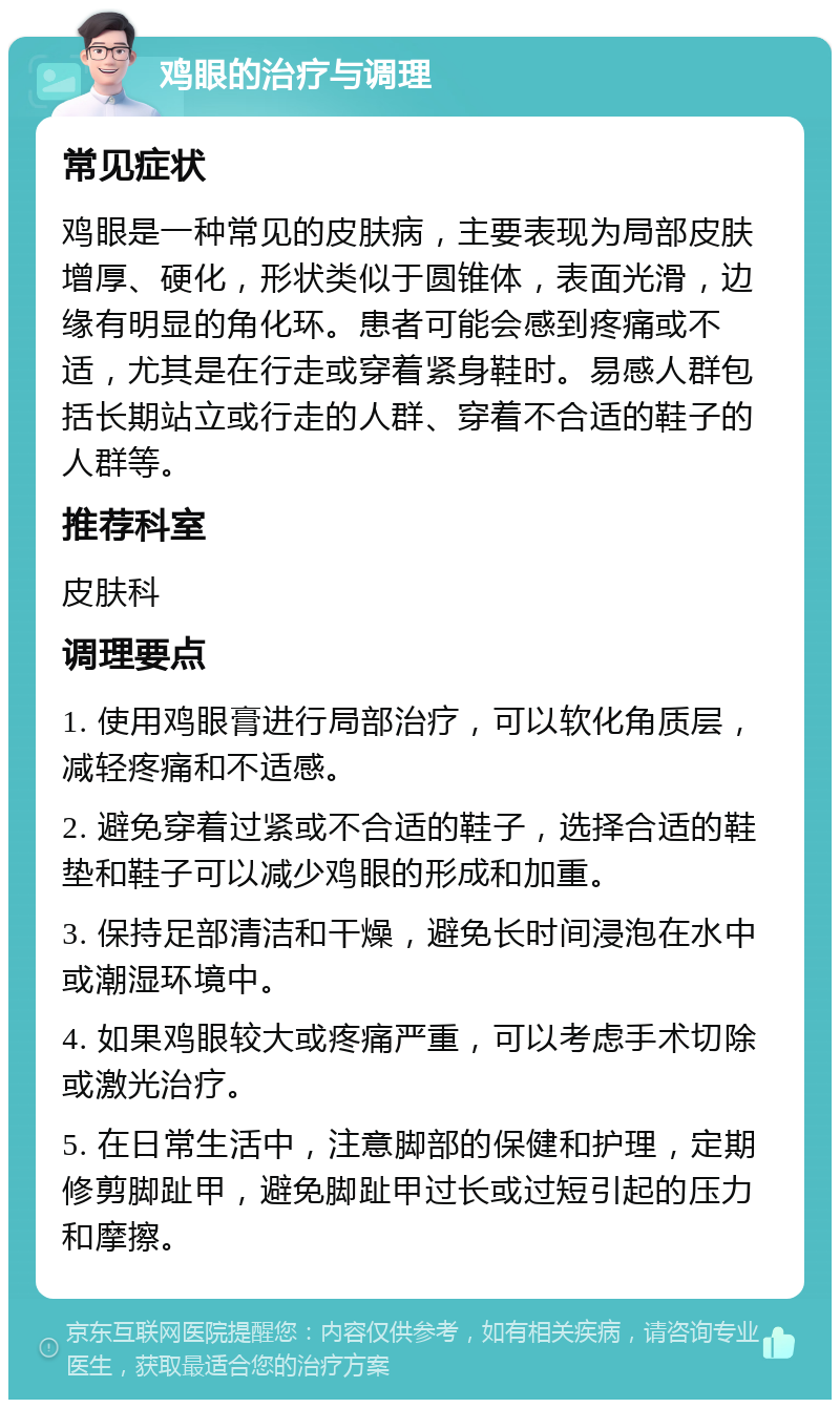 鸡眼的治疗与调理 常见症状 鸡眼是一种常见的皮肤病，主要表现为局部皮肤增厚、硬化，形状类似于圆锥体，表面光滑，边缘有明显的角化环。患者可能会感到疼痛或不适，尤其是在行走或穿着紧身鞋时。易感人群包括长期站立或行走的人群、穿着不合适的鞋子的人群等。 推荐科室 皮肤科 调理要点 1. 使用鸡眼膏进行局部治疗，可以软化角质层，减轻疼痛和不适感。 2. 避免穿着过紧或不合适的鞋子，选择合适的鞋垫和鞋子可以减少鸡眼的形成和加重。 3. 保持足部清洁和干燥，避免长时间浸泡在水中或潮湿环境中。 4. 如果鸡眼较大或疼痛严重，可以考虑手术切除或激光治疗。 5. 在日常生活中，注意脚部的保健和护理，定期修剪脚趾甲，避免脚趾甲过长或过短引起的压力和摩擦。