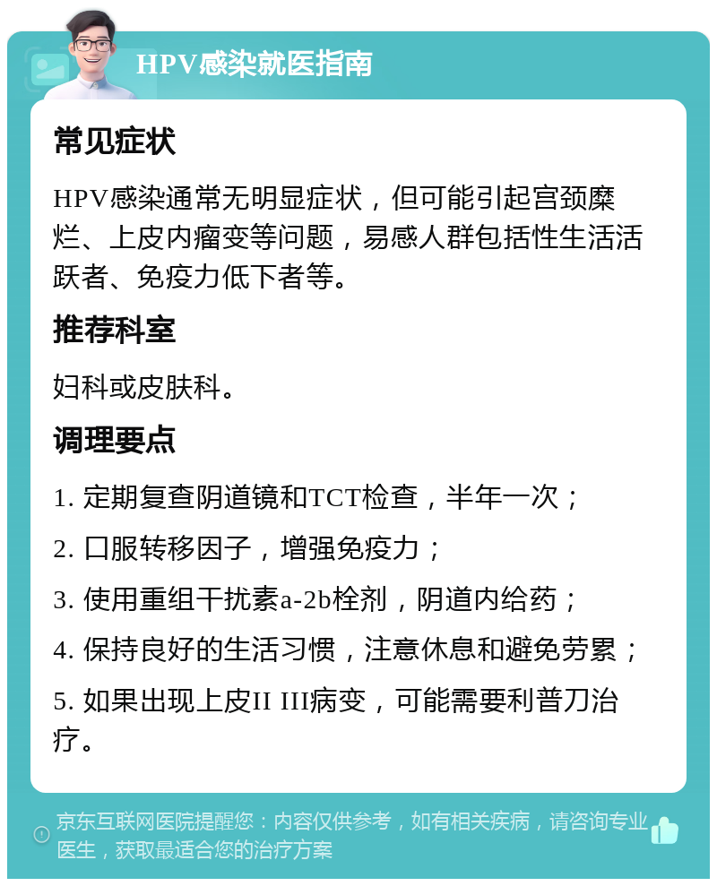 HPV感染就医指南 常见症状 HPV感染通常无明显症状，但可能引起宫颈糜烂、上皮内瘤变等问题，易感人群包括性生活活跃者、免疫力低下者等。 推荐科室 妇科或皮肤科。 调理要点 1. 定期复查阴道镜和TCT检查，半年一次； 2. 口服转移因子，增强免疫力； 3. 使用重组干扰素a-2b栓剂，阴道内给药； 4. 保持良好的生活习惯，注意休息和避免劳累； 5. 如果出现上皮II III病变，可能需要利普刀治疗。