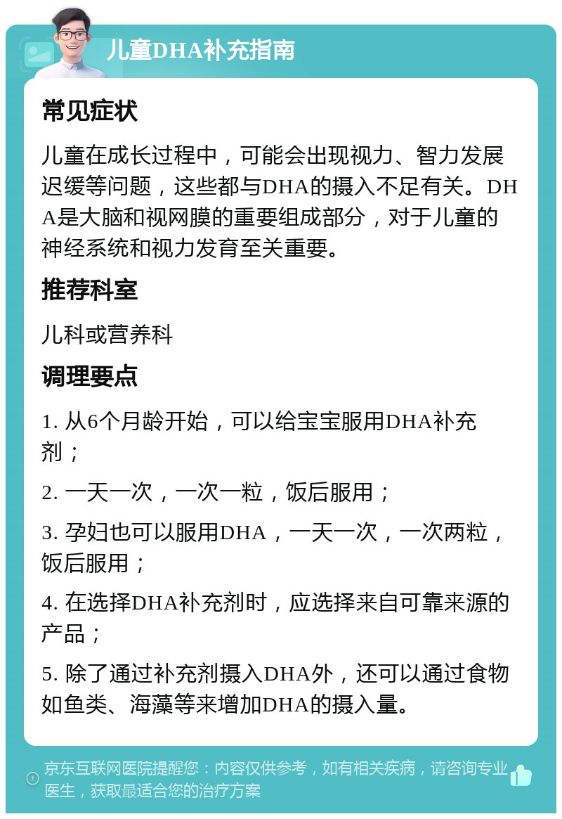 儿童DHA补充指南 常见症状 儿童在成长过程中，可能会出现视力、智力发展迟缓等问题，这些都与DHA的摄入不足有关。DHA是大脑和视网膜的重要组成部分，对于儿童的神经系统和视力发育至关重要。 推荐科室 儿科或营养科 调理要点 1. 从6个月龄开始，可以给宝宝服用DHA补充剂； 2. 一天一次，一次一粒，饭后服用； 3. 孕妇也可以服用DHA，一天一次，一次两粒，饭后服用； 4. 在选择DHA补充剂时，应选择来自可靠来源的产品； 5. 除了通过补充剂摄入DHA外，还可以通过食物如鱼类、海藻等来增加DHA的摄入量。