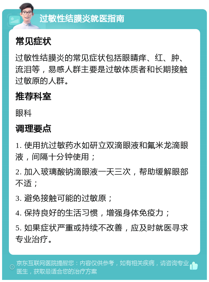 过敏性结膜炎就医指南 常见症状 过敏性结膜炎的常见症状包括眼睛痒、红、肿、流泪等，易感人群主要是过敏体质者和长期接触过敏原的人群。 推荐科室 眼科 调理要点 1. 使用抗过敏药水如研立双滴眼液和氟米龙滴眼液，间隔十分钟使用； 2. 加入玻璃酸钠滴眼液一天三次，帮助缓解眼部不适； 3. 避免接触可能的过敏原； 4. 保持良好的生活习惯，增强身体免疫力； 5. 如果症状严重或持续不改善，应及时就医寻求专业治疗。