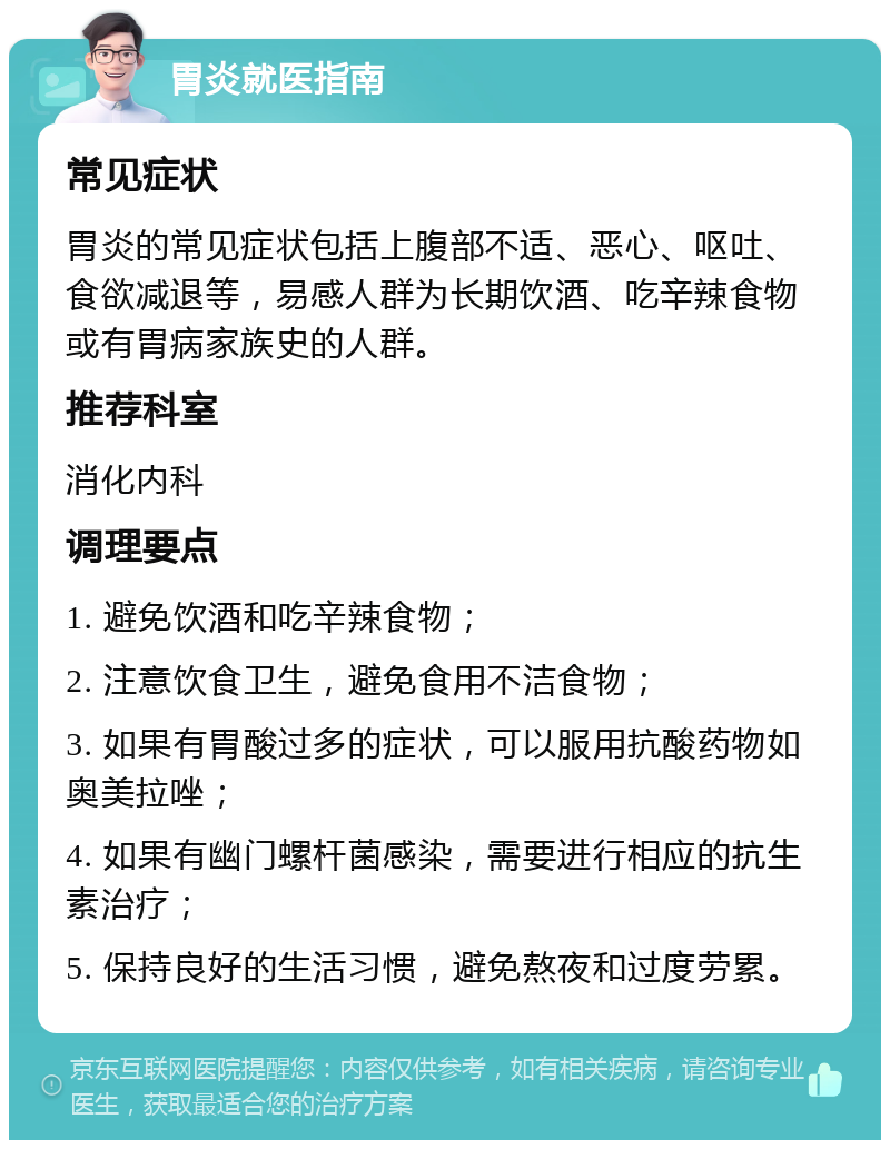 胃炎就医指南 常见症状 胃炎的常见症状包括上腹部不适、恶心、呕吐、食欲减退等，易感人群为长期饮酒、吃辛辣食物或有胃病家族史的人群。 推荐科室 消化内科 调理要点 1. 避免饮酒和吃辛辣食物； 2. 注意饮食卫生，避免食用不洁食物； 3. 如果有胃酸过多的症状，可以服用抗酸药物如奥美拉唑； 4. 如果有幽门螺杆菌感染，需要进行相应的抗生素治疗； 5. 保持良好的生活习惯，避免熬夜和过度劳累。