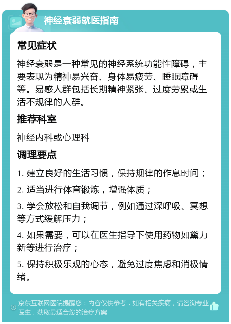 神经衰弱就医指南 常见症状 神经衰弱是一种常见的神经系统功能性障碍，主要表现为精神易兴奋、身体易疲劳、睡眠障碍等。易感人群包括长期精神紧张、过度劳累或生活不规律的人群。 推荐科室 神经内科或心理科 调理要点 1. 建立良好的生活习惯，保持规律的作息时间； 2. 适当进行体育锻炼，增强体质； 3. 学会放松和自我调节，例如通过深呼吸、冥想等方式缓解压力； 4. 如果需要，可以在医生指导下使用药物如黛力新等进行治疗； 5. 保持积极乐观的心态，避免过度焦虑和消极情绪。