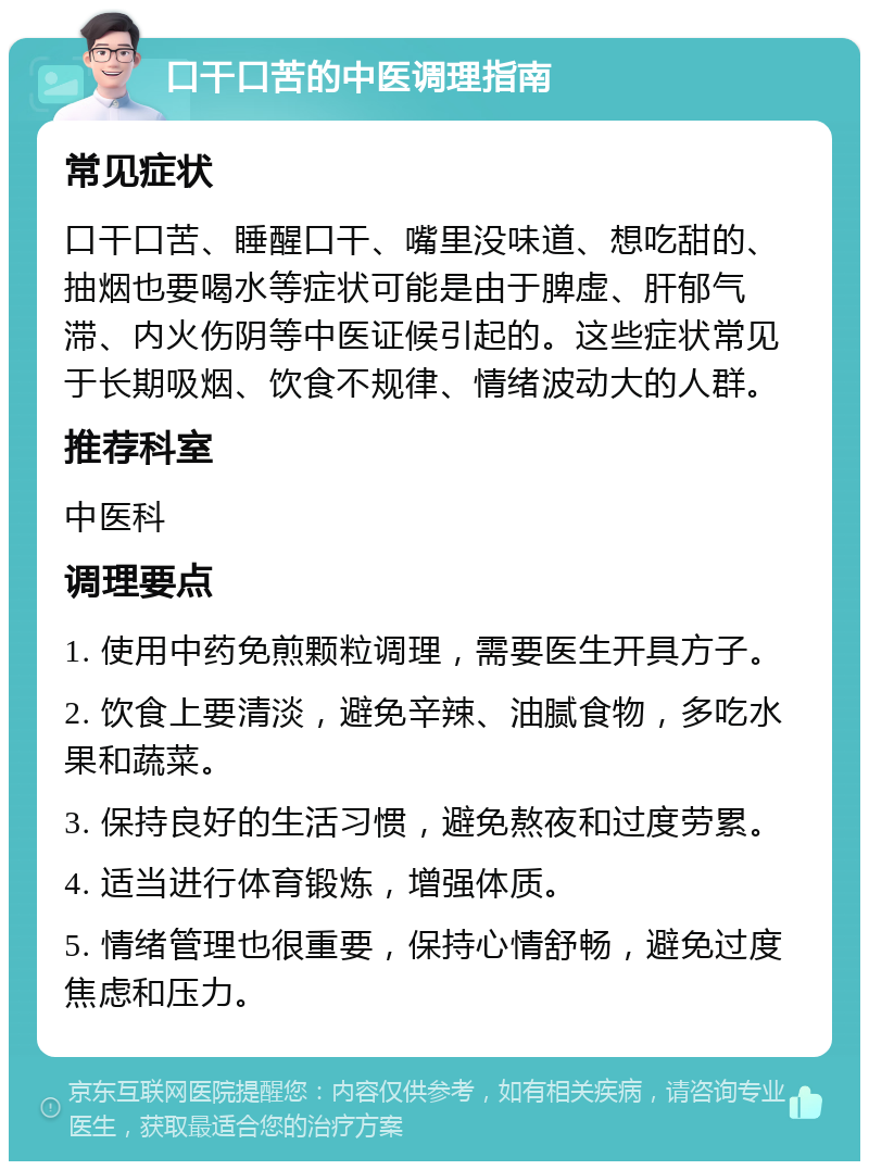 口干口苦的中医调理指南 常见症状 口干口苦、睡醒口干、嘴里没味道、想吃甜的、抽烟也要喝水等症状可能是由于脾虚、肝郁气滞、内火伤阴等中医证候引起的。这些症状常见于长期吸烟、饮食不规律、情绪波动大的人群。 推荐科室 中医科 调理要点 1. 使用中药免煎颗粒调理，需要医生开具方子。 2. 饮食上要清淡，避免辛辣、油腻食物，多吃水果和蔬菜。 3. 保持良好的生活习惯，避免熬夜和过度劳累。 4. 适当进行体育锻炼，增强体质。 5. 情绪管理也很重要，保持心情舒畅，避免过度焦虑和压力。