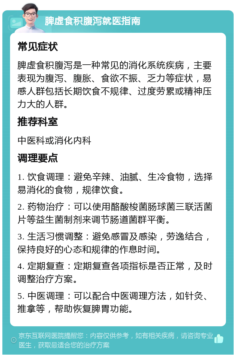 脾虚食积腹泻就医指南 常见症状 脾虚食积腹泻是一种常见的消化系统疾病，主要表现为腹泻、腹胀、食欲不振、乏力等症状，易感人群包括长期饮食不规律、过度劳累或精神压力大的人群。 推荐科室 中医科或消化内科 调理要点 1. 饮食调理：避免辛辣、油腻、生冷食物，选择易消化的食物，规律饮食。 2. 药物治疗：可以使用酪酸梭菌肠球菌三联活菌片等益生菌制剂来调节肠道菌群平衡。 3. 生活习惯调整：避免感冒及感染，劳逸结合，保持良好的心态和规律的作息时间。 4. 定期复查：定期复查各项指标是否正常，及时调整治疗方案。 5. 中医调理：可以配合中医调理方法，如针灸、推拿等，帮助恢复脾胃功能。