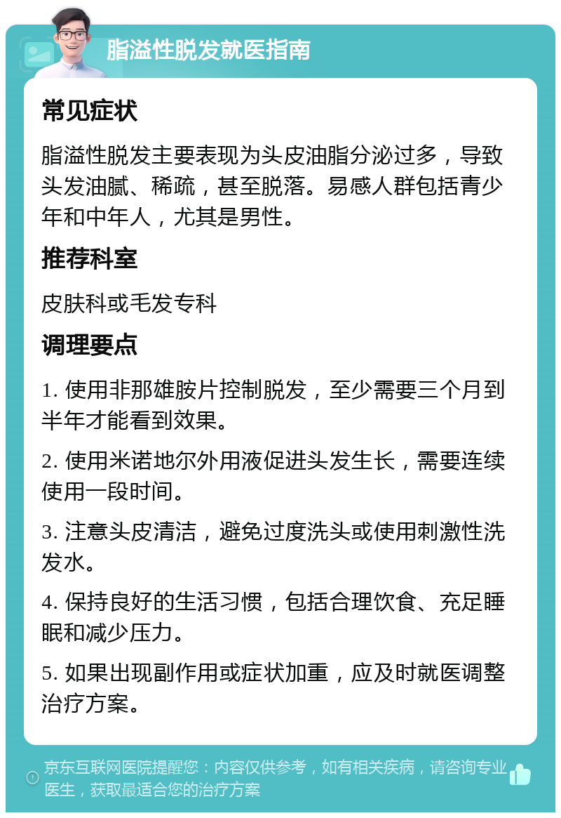 脂溢性脱发就医指南 常见症状 脂溢性脱发主要表现为头皮油脂分泌过多，导致头发油腻、稀疏，甚至脱落。易感人群包括青少年和中年人，尤其是男性。 推荐科室 皮肤科或毛发专科 调理要点 1. 使用非那雄胺片控制脱发，至少需要三个月到半年才能看到效果。 2. 使用米诺地尔外用液促进头发生长，需要连续使用一段时间。 3. 注意头皮清洁，避免过度洗头或使用刺激性洗发水。 4. 保持良好的生活习惯，包括合理饮食、充足睡眠和减少压力。 5. 如果出现副作用或症状加重，应及时就医调整治疗方案。