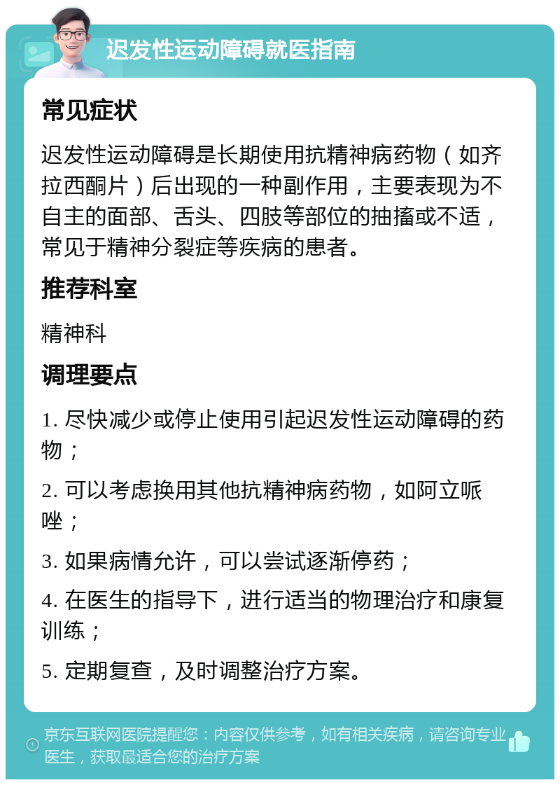 迟发性运动障碍就医指南 常见症状 迟发性运动障碍是长期使用抗精神病药物（如齐拉西酮片）后出现的一种副作用，主要表现为不自主的面部、舌头、四肢等部位的抽搐或不适，常见于精神分裂症等疾病的患者。 推荐科室 精神科 调理要点 1. 尽快减少或停止使用引起迟发性运动障碍的药物； 2. 可以考虑换用其他抗精神病药物，如阿立哌唑； 3. 如果病情允许，可以尝试逐渐停药； 4. 在医生的指导下，进行适当的物理治疗和康复训练； 5. 定期复查，及时调整治疗方案。