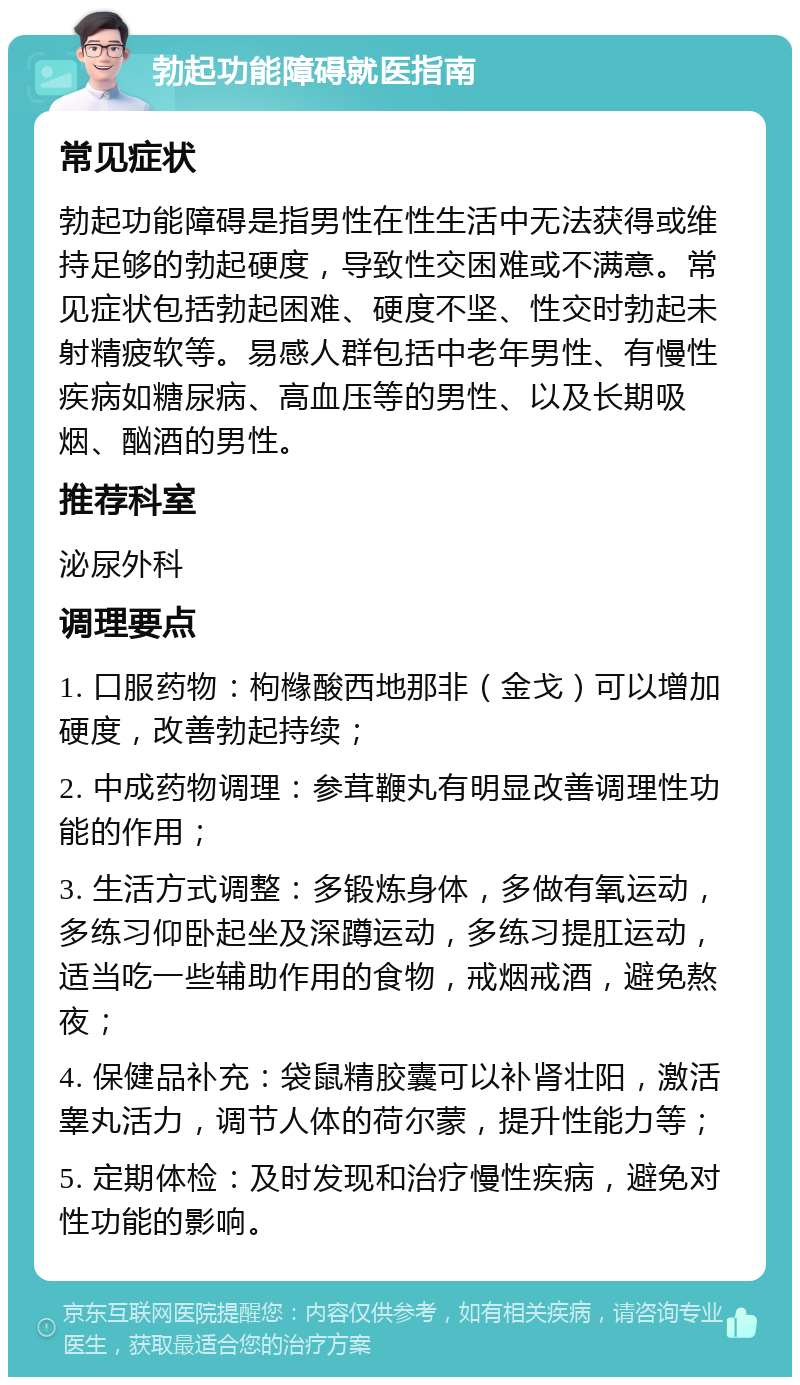 勃起功能障碍就医指南 常见症状 勃起功能障碍是指男性在性生活中无法获得或维持足够的勃起硬度，导致性交困难或不满意。常见症状包括勃起困难、硬度不坚、性交时勃起未射精疲软等。易感人群包括中老年男性、有慢性疾病如糖尿病、高血压等的男性、以及长期吸烟、酗酒的男性。 推荐科室 泌尿外科 调理要点 1. 口服药物：枸橼酸西地那非（金戈）可以增加硬度，改善勃起持续； 2. 中成药物调理：参茸鞭丸有明显改善调理性功能的作用； 3. 生活方式调整：多锻炼身体，多做有氧运动，多练习仰卧起坐及深蹲运动，多练习提肛运动，适当吃一些辅助作用的食物，戒烟戒酒，避免熬夜； 4. 保健品补充：袋鼠精胶囊可以补肾壮阳，激活睾丸活力，调节人体的荷尔蒙，提升性能力等； 5. 定期体检：及时发现和治疗慢性疾病，避免对性功能的影响。