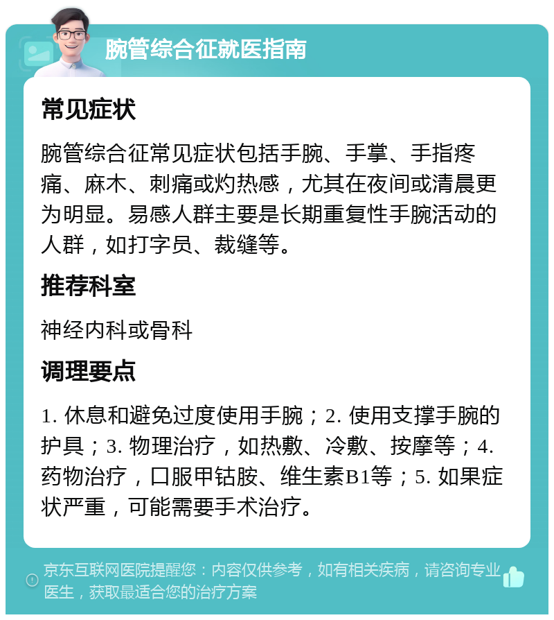 腕管综合征就医指南 常见症状 腕管综合征常见症状包括手腕、手掌、手指疼痛、麻木、刺痛或灼热感，尤其在夜间或清晨更为明显。易感人群主要是长期重复性手腕活动的人群，如打字员、裁缝等。 推荐科室 神经内科或骨科 调理要点 1. 休息和避免过度使用手腕；2. 使用支撑手腕的护具；3. 物理治疗，如热敷、冷敷、按摩等；4. 药物治疗，口服甲钴胺、维生素B1等；5. 如果症状严重，可能需要手术治疗。