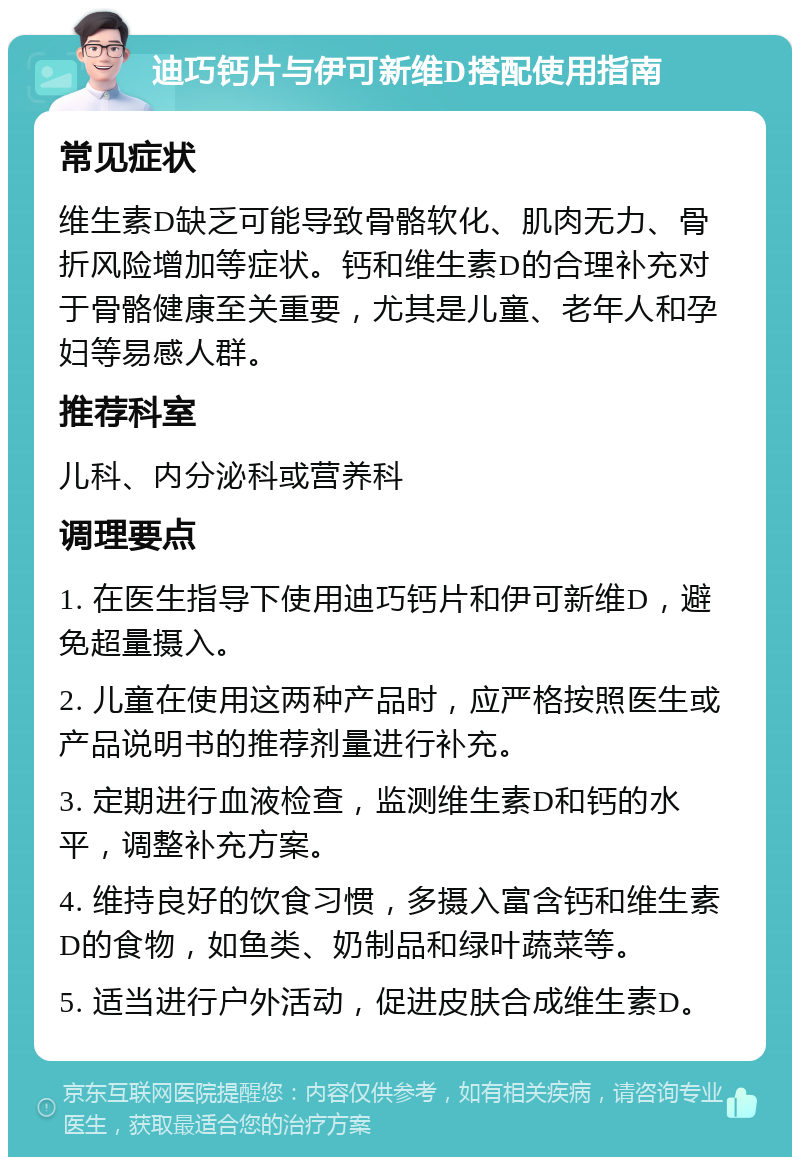 迪巧钙片与伊可新维D搭配使用指南 常见症状 维生素D缺乏可能导致骨骼软化、肌肉无力、骨折风险增加等症状。钙和维生素D的合理补充对于骨骼健康至关重要，尤其是儿童、老年人和孕妇等易感人群。 推荐科室 儿科、内分泌科或营养科 调理要点 1. 在医生指导下使用迪巧钙片和伊可新维D，避免超量摄入。 2. 儿童在使用这两种产品时，应严格按照医生或产品说明书的推荐剂量进行补充。 3. 定期进行血液检查，监测维生素D和钙的水平，调整补充方案。 4. 维持良好的饮食习惯，多摄入富含钙和维生素D的食物，如鱼类、奶制品和绿叶蔬菜等。 5. 适当进行户外活动，促进皮肤合成维生素D。